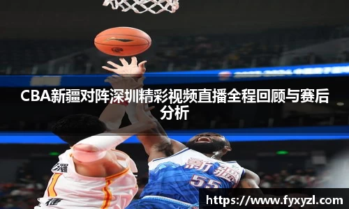 CBA新疆对阵深圳精彩视频直播全程回顾与赛后分析