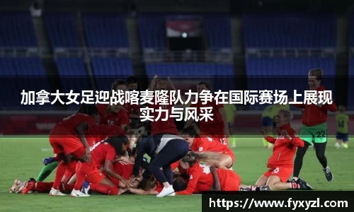 加拿大女足迎战喀麦隆队力争在国际赛场上展现实力与风采